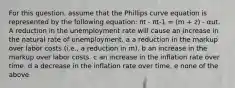 For this question, assume that the Phillips curve equation is represented by the following equation: πt - πt-1 = (m + z) - αut. A reduction in the unemployment rate will cause an increase in the natural rate of unemployment. a a reduction in the markup over labor costs (i.e., a reduction in m). b an increase in the markup over labor costs. c an increase in the inflation rate over time. d a decrease in the inflation rate over time. e none of the above