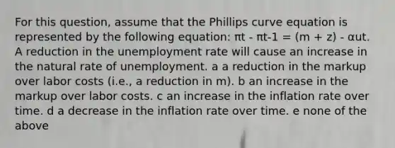 For this question, assume that the Phillips curve equation is represented by the following equation: πt - πt-1 = (m + z) - αut. A reduction in the <a href='https://www.questionai.com/knowledge/kh7PJ5HsOk-unemployment-rate' class='anchor-knowledge'>unemployment rate</a> will cause an increase in the natural rate of unemployment. a a reduction in the markup over labor costs (i.e., a reduction in m). b an increase in the markup over labor costs. c an increase in the inflation rate over time. d a decrease in the inflation rate over time. e none of the above