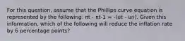 For this question, assume that the Phillips curve equation is represented by the following: πt - πt-1 = -(ut - un). Given this information, which of the following will reduce the inflation rate by 6 percentage points?