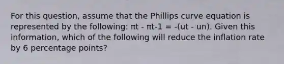 For this question, assume that the Phillips curve equation is represented by the following: πt - πt-1 = -(ut - un). Given this information, which of the following will reduce the inflation rate by 6 percentage points?