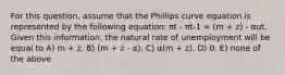 For this question, assume that the Phillips curve equation is represented by the following equation: πt - πt-1 = (m + z) - αut. Given this information, the natural rate of unemployment will be equal to A) m + z. B) (m + z - α). C) α(m + z). D) 0. E) none of the above