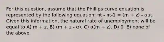 For this question, assume that the Phillips curve equation is represented by the following equation: πt - πt-1 = (m + z) - αut. Given this information, the natural rate of unemployment will be equal to A) m + z. B) (m + z - α). C) α(m + z). D) 0. E) none of the above