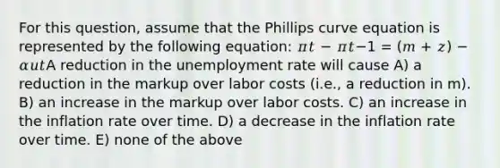 For this question, assume that the Phillips curve equation is represented by the following equation: 𝜋𝑡 − 𝜋𝑡−1 = (𝑚 + 𝑧) − 𝛼𝑢𝑡A reduction in the unemployment rate will cause A) a reduction in the markup over labor costs (i.e., a reduction in m). B) an increase in the markup over labor costs. C) an increase in the inflation rate over time. D) a decrease in the inflation rate over time. E) none of the above