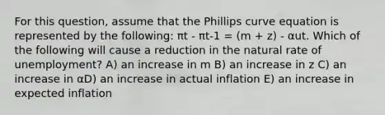 For this question, assume that the Phillips curve equation is represented by the following: πt - πt-1 = (m + z) - αut. Which of the following will cause a reduction in the natural rate of unemployment? A) an increase in m B) an increase in z C) an increase in αD) an increase in actual inflation E) an increase in expected inflation