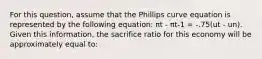 For this question, assume that the Phillips curve equation is represented by the following equation: πt - πt-1 = -.75(ut - un). Given this information, the sacrifice ratio for this economy will be approximately equal to: