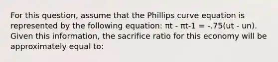 For this question, assume that the Phillips curve equation is represented by the following equation: πt - πt-1 = -.75(ut - un). Given this information, the sacrifice ratio for this economy will be approximately equal to: