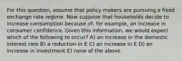 For this question, assume that policy makers are pursuing a fixed exchange rate regime. Now suppose that households decide to increase consumption because of, for example, an increase in consumer confidence. Given this information, we would expect which of the following to occur? A) an increase in the domestic interest rate B) a reduction in E C) an increase in E D) an increase in investment E) none of the above