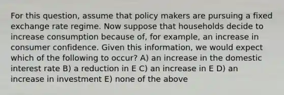 For this question, assume that policy makers are pursuing a fixed exchange rate regime. Now suppose that households decide to increase consumption because of, for example, an increase in consumer confidence. Given this information, we would expect which of the following to occur? A) an increase in the domestic interest rate B) a reduction in E C) an increase in E D) an increase in investment E) none of the above