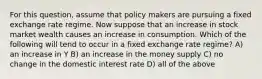 For this question, assume that policy makers are pursuing a fixed exchange rate regime. Now suppose that an increase in stock market wealth causes an increase in consumption. Which of the following will tend to occur in a fixed exchange rate regime? A) an increase in Y B) an increase in the money supply C) no change in the domestic interest rate D) all of the above