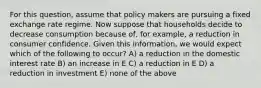 For this question, assume that policy makers are pursuing a fixed exchange rate regime. Now suppose that households decide to decrease consumption because of, for example, a reduction in consumer confidence. Given this information, we would expect which of the following to occur? A) a reduction in the domestic interest rate B) an increase in E C) a reduction in E D) a reduction in investment E) none of the above