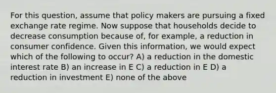 For this question, assume that policy makers are pursuing a fixed exchange rate regime. Now suppose that households decide to decrease consumption because of, for example, a reduction in consumer confidence. Given this information, we would expect which of the following to occur? A) a reduction in the domestic interest rate B) an increase in E C) a reduction in E D) a reduction in investment E) none of the above