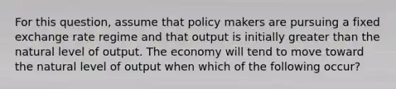 For this question, assume that policy makers are pursuing a fixed exchange rate regime and that output is initially <a href='https://www.questionai.com/knowledge/ktgHnBD4o3-greater-than' class='anchor-knowledge'>greater than</a> the natural level of output. The economy will tend to move toward the natural level of output when which of the following occur?