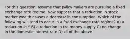 For this question, assume that policy makers are pursuing a fixed exchange rate regime. Now suppose that a reduction in stock market wealth causes a decrease in consumption. Which of the following will tend to occur in a fixed exchange rate regime? A) a reduction in Y B) a reduction in the money supply C) no change in the domestic interest rate D) all of the above