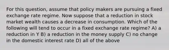 For this question, assume that policy makers are pursuing a fixed exchange rate regime. Now suppose that a reduction in stock market wealth causes a decrease in consumption. Which of the following will tend to occur in a fixed exchange rate regime? A) a reduction in Y B) a reduction in the money supply C) no change in the domestic interest rate D) all of the above