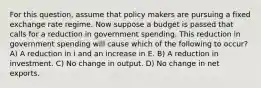 For this question, assume that policy makers are pursuing a fixed exchange rate regime. Now suppose a budget is passed that calls for a reduction in government spending. This reduction in government spending will cause which of the following to occur? A) A reduction in i and an increase in E. B) A reduction in investment. C) No change in output. D) No change in net exports.