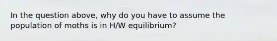 In the question above, why do you have to assume the population of moths is in H/W equilibrium?