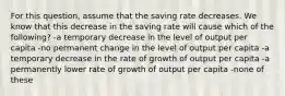 For this question, assume that the saving rate decreases. We know that this decrease in the saving rate will cause which of the following? -a temporary decrease in the level of output per capita -no permanent change in the level of output per capita -a temporary decrease in the rate of growth of output per capita -a permanently lower rate of growth of output per capita -none of these