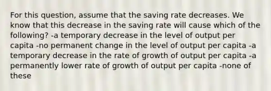 For this question, assume that the saving rate decreases. We know that this decrease in the saving rate will cause which of the following? -a temporary decrease in the level of output per capita -no permanent change in the level of output per capita -a temporary decrease in the rate of growth of output per capita -a permanently lower rate of growth of output per capita -none of these