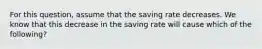 For this​ question, assume that the saving rate decreases. We know that this decrease in the saving rate will cause which of the​ following?