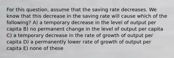 For this question, assume that the saving rate decreases. We know that this decrease in the saving rate will cause which of the following? A) a temporary decrease in the level of output per capita B) no permanent change in the level of output per capita C) a temporary decrease in the rate of growth of output per capita D) a permanently lower rate of growth of output per capita E) none of these