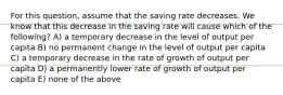 For this question, assume that the saving rate decreases. We know that this decrease in the saving rate will cause which of the following? A) a temporary decrease in the level of output per capita B) no permanent change in the level of output per capita C) a temporary decrease in the rate of growth of output per capita D) a permanently lower rate of growth of output per capita E) none of the above