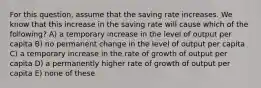 For this question, assume that the saving rate increases. We know that this increase in the saving rate will cause which of the following? A) a temporary increase in the level of output per capita B) no permanent change in the level of output per capita C) a temporary increase in the rate of growth of output per capita D) a permanently higher rate of growth of output per capita E) none of these