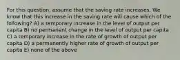 For this question, assume that the saving rate increases. We know that this increase in the saving rate will cause which of the following? A) a temporary increase in the level of output per capita B) no permanent change in the level of output per capita C) a temporary increase in the rate of growth of output per capita D) a permanently higher rate of growth of output per capita E) none of the above