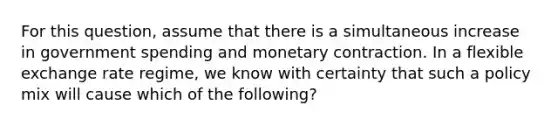 For this question, assume that there is a simultaneous increase in government spending and monetary contraction. In a flexible exchange rate regime, we know with certainty that such a policy mix will cause which of the following?