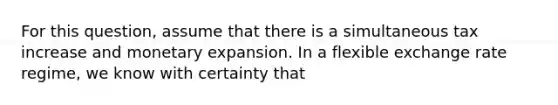 For this question, assume that there is a simultaneous tax increase and monetary expansion. In a flexible exchange rate regime, we know with certainty that