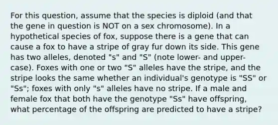 For this question, assume that the species is diploid (and that the gene in question is NOT on a sex chromosome). In a hypothetical species of fox, suppose there is a gene that can cause a fox to have a stripe of gray fur down its side. This gene has two alleles, denoted "s" and "S" (note lower- and upper-case). Foxes with one or two "S" alleles have the stripe, and the stripe looks the same whether an individual's genotype is "SS" or "Ss"; foxes with only "s" alleles have no stripe. If a male and female fox that both have the genotype "Ss" have offspring, what percentage of the offspring are predicted to have a stripe?