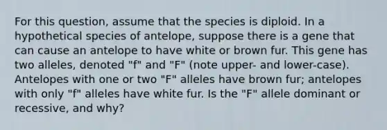 For this question, assume that the species is diploid. In a hypothetical species of antelope, suppose there is a gene that can cause an antelope to have white or brown fur. This gene has two alleles, denoted "f" and "F" (note upper- and lower-case). Antelopes with one or two "F" alleles have brown fur; antelopes with only "f" alleles have white fur. Is the "F" allele dominant or recessive, and why?