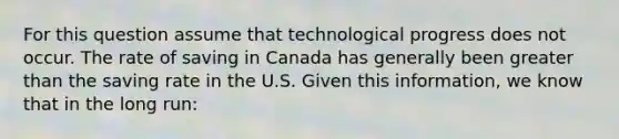 For this question assume that technological progress does not occur. The rate of saving in Canada has generally been greater than the saving rate in the U.S. Given this​ information, we know that in the long​ run: