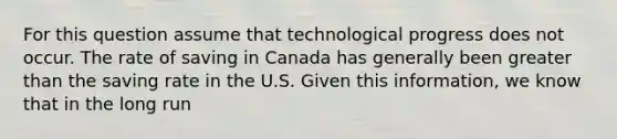 For this question assume that technological progress does not occur. The rate of saving in Canada has generally been greater than the saving rate in the U.S. Given this information, we know that in the long run