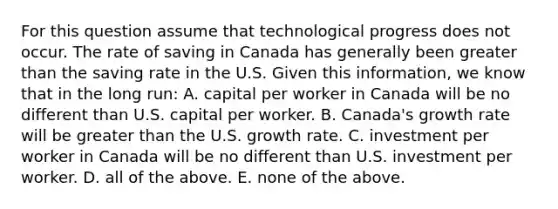 For this question assume that technological progress does not occur. The rate of saving in Canada has generally been greater than the saving rate in the U.S. Given this​ information, we know that in the long​ run: A. capital per worker in Canada will be no different than U.S. capital per worker. B. ​Canada's growth rate will be greater than the U.S. growth rate. C. investment per worker in Canada will be no different than U.S. investment per worker. D. all of the above. E. none of the above.