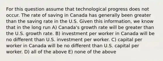 For this question assume that technological progress does not occur. The rate of saving in Canada has generally been greater than the saving rate in the U.S. Given this information, we know that in the long run A) Canada's growth rate will be greater than the U.S. growth rate. B) investment per worker in Canada will be no different than U.S. investment per worker. C) capital per worker in Canada will be no different than U.S. capital per worker. D) all of the above E) none of the above