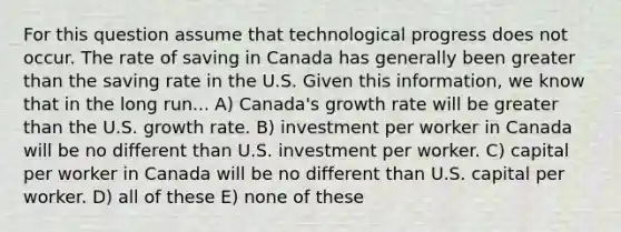 For this question assume that technological progress does not occur. The rate of saving in Canada has generally been greater than the saving rate in the U.S. Given this information, we know that in the long run... A) Canada's growth rate will be greater than the U.S. growth rate. B) investment per worker in Canada will be no different than U.S. investment per worker. C) capital per worker in Canada will be no different than U.S. capital per worker. D) all of these E) none of these