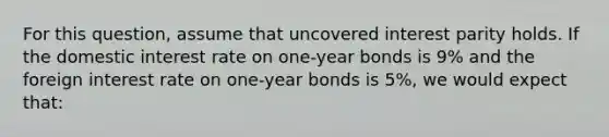 For this question, assume that uncovered interest parity holds. If the domestic interest rate on one-year bonds is 9% and the foreign interest rate on one-year bonds is 5%, we would expect that: