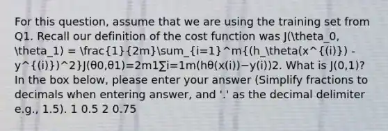 For this question, assume that we are using the training set from Q1. Recall our definition of the cost function was J(theta_0, theta_1) = (1)/(2m)sum_(i=1)^m((h_theta(x^(i)) - y^(i))^2)J(θ0​,θ1​)=2m1​∑i=1m​(hθ​(x(i))−y(i))2. What is J(0,1)? In the box below, please enter your answer (Simplify fractions to decimals when entering answer, and '.' as the decimal delimiter e.g., 1.5). 1 0.5 2 0.75