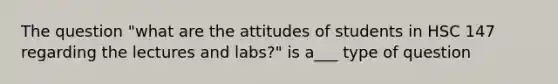 The question "what are the attitudes of students in HSC 147 regarding the lectures and labs?" is a___ type of question