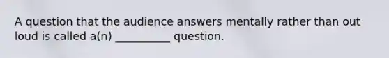 A question that the audience answers mentally rather than out loud is called a(n) __________ question.