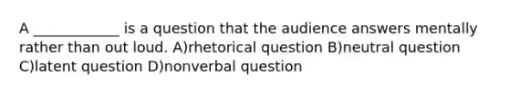 A ____________ is a question that the audience answers mentally rather than out loud. A)rhetorical question B)neutral question C)latent question D)nonverbal question