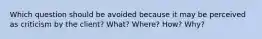 Which question should be avoided because it may be perceived as criticism by the client? What? Where? How? Why?