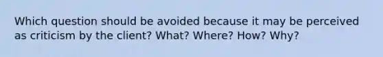 Which question should be avoided because it may be perceived as criticism by the client? What? Where? How? Why?