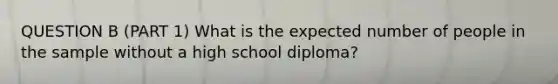 QUESTION B (PART 1) What is the expected number of people in the sample without a high school diploma?