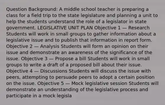 Question Background: A middle school teacher is preparing a class for a field trip to the state legislature and planning a unit to help the students understand the role of a legislator in state government. LEGISLATIVE UNIT PLAN Objective 1 — Research Students will work in small groups to gather information about a legislative issue and to publish that information in report form. Objective 2 — Analysis Students will form an opinion on their issue and demonstrate an awareness of the significance of the issue. Objective 3 — Propose a bill Students will work in small groups to write a draft of a proposed bill about their issue. Objective 4 — Discussions Students will discuss the issue with peers, attempting to persuade peers to adopt a certain position on the issue. Objective 5 — Mock legislative session Students will demonstrate an understanding of the legislative process and participate in a mock legisla