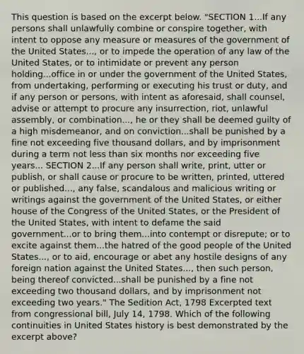 This question is based on the excerpt below. "SECTION 1...If any persons shall unlawfully combine or conspire together, with intent to oppose any measure or measures of the government of the United States..., or to impede the operation of any law of the United States, or to intimidate or prevent any person holding...office in or under the government of the United States, from undertaking, performing or executing his trust or duty, and if any person or persons, with intent as aforesaid, shall counsel, advise or attempt to procure any insurrection, riot, unlawful assembly, or combination..., he or they shall be deemed guilty of a high misdemeanor, and on conviction...shall be punished by a fine not exceeding five thousand dollars, and by imprisonment during a term not less than six months nor exceeding five years... SECTION 2...If any person shall write, print, utter or publish, or shall cause or procure to be written, printed, uttered or published..., any false, scandalous and malicious writing or writings against the government of the United States, or either house of the Congress of the United States, or the President of the United States, with intent to defame the said government...or to bring them...into contempt or disrepute; or to excite against them...the hatred of the good people of the United States..., or to aid, encourage or abet any hostile designs of any foreign nation against the United States..., then such person, being thereof convicted...shall be punished by a fine not exceeding two thousand dollars, and by imprisonment not exceeding two years." The Sedition Act, 1798 Excerpted text from congressional bill, July 14, 1798. Which of the following continuities in United States history is best demonstrated by the excerpt above?