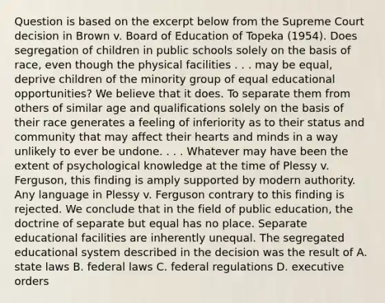 Question is based on the excerpt below from the Supreme Court decision in Brown v. Board of Education of Topeka (1954). Does segregation of children in public schools solely on the basis of race, even though the physical facilities . . . may be equal, deprive children of the minority group of equal educational opportunities? We believe that it does. To separate them from others of similar age and qualifications solely on the basis of their race generates a feeling of inferiority as to their status and community that may affect their hearts and minds in a way unlikely to ever be undone. . . . Whatever may have been the extent of psychological knowledge at the time of Plessy v. Ferguson, this finding is amply supported by modern authority. Any language in Plessy v. Ferguson contrary to this finding is rejected. We conclude that in the field of public education, the doctrine of separate but equal has no place. Separate educational facilities are inherently unequal. The segregated educational system described in the decision was the result of A. state laws B. federal laws C. federal regulations D. executive orders