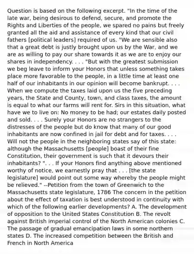 Question is based on the following excerpt. "In the time of the late war, being desirous to defend, secure, and promote the Rights and Liberties of the people, we spared no pains but freely granted all the aid and assistance of every kind that our civil fathers [political leaders] required of us. "We are sensible also that a great debt is justly brought upon us by the War, and we are as willing to pay our share towards it as we are to enjoy our shares in independency. . . . "But with the greatest submission we beg leave to inform your Honors that unless something takes place more favorable to the people, in a little time at least one half of our inhabitants in our opinion will become bankrupt. . . . When we compute the taxes laid upon us the five preceding years, the State and County, town, and class taxes, the amount is equal to what our farms will rent for. Sirs in this situation, what have we to live on: No money to be had; our estates daily posted and sold. . . . Surely your Honors are no strangers to the distresses of the people but do know that many of our good inhabitants are now confined in jail for debt and for taxes. . . . Will not the people in the neighboring states say of this state: although the Massachusetts [people] boast of their fine Constitution, their government is such that it devours their inhabitants? ". . . If your Honors find anything above mentioned worthy of notice, we earnestly pray that . . . [the state legislature] would point out some way whereby the people might be relieved." --Petition from the town of Greenwich to the Massachusetts state legislature, 1786 The concern in the petition about the effect of taxation is best understood in continuity with which of the following earlier developments? A. The development of opposition to the United States Constitution B. The revolt against British imperial control of the North American colonies C. The passage of gradual emancipation laws in some northern states D. The increased competition between the British and French in North America