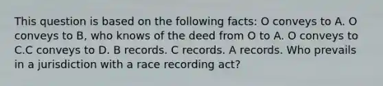 This question is based on the following facts: O conveys to A. O conveys to B, who knows of the deed from O to A. O conveys to C.C conveys to D. B records. C records. A records. Who prevails in a jurisdiction with a race recording act?