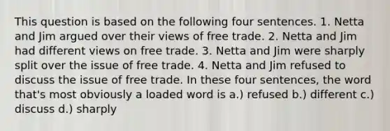 This question is based on the following four sentences. 1. Netta and Jim argued over their views of free trade. 2. Netta and Jim had different views on free trade. 3. Netta and Jim were sharply split over the issue of free trade. 4. Netta and Jim refused to discuss the issue of free trade. In these four sentences, the word that's most obviously a loaded word is a.) refused b.) different c.) discuss d.) sharply